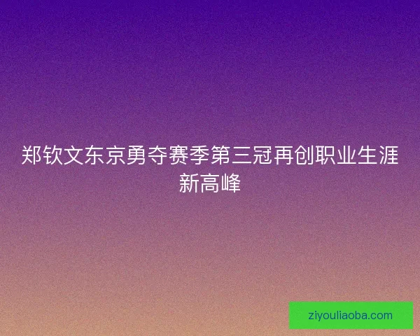 郑钦文东京勇夺赛季第三冠再创职业生涯新高峰