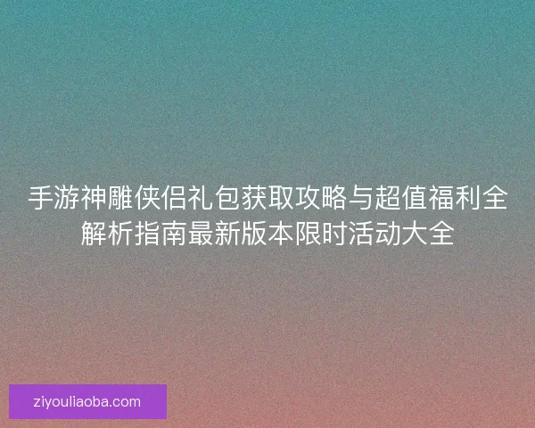 手游神雕侠侣礼包获取攻略与超值福利全解析指南最新版本限时活动大全