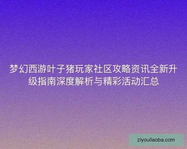 梦幻西游叶子猪玩家社区攻略资讯全新升级指南深度解析与精彩活动汇总